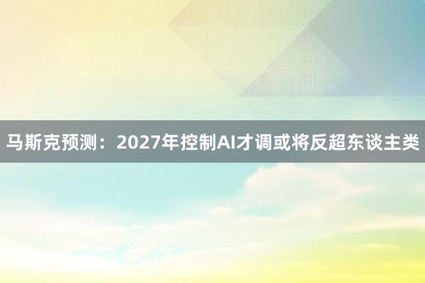 马斯克预测：2027年控制AI才调或将反超东谈主类