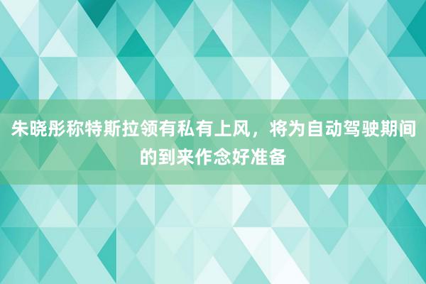 朱晓彤称特斯拉领有私有上风，将为自动驾驶期间的到来作念好准备