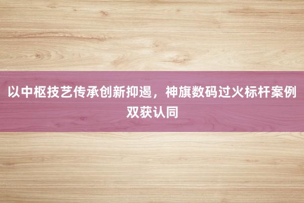 以中枢技艺传承创新抑遏，神旗数码过火标杆案例双获认同