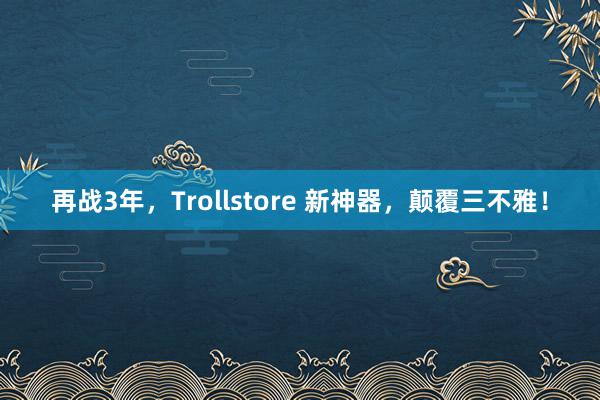 再战3年，Trollstore 新神器，颠覆三不雅！