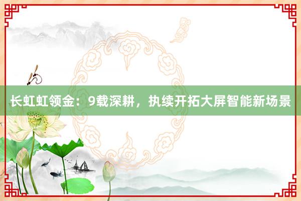 长虹虹领金：9载深耕，执续开拓大屏智能新场景