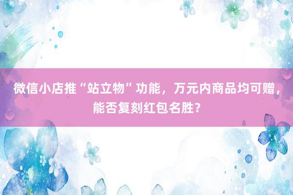 微信小店推“站立物”功能，万元内商品均可赠，能否复刻红包名胜？