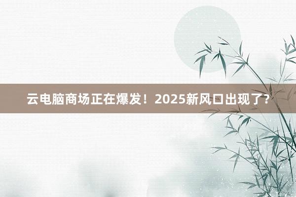 云电脑商场正在爆发！2025新风口出现了？