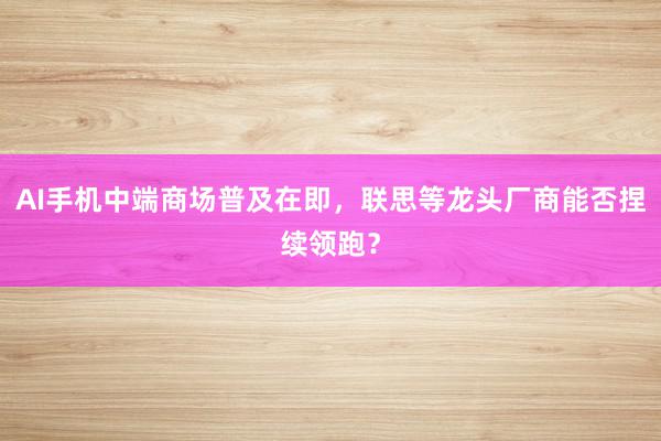 AI手机中端商场普及在即，联思等龙头厂商能否捏续领跑？