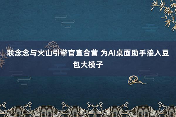 联念念与火山引擎官宣合营 为AI桌面助手接入豆包大模子