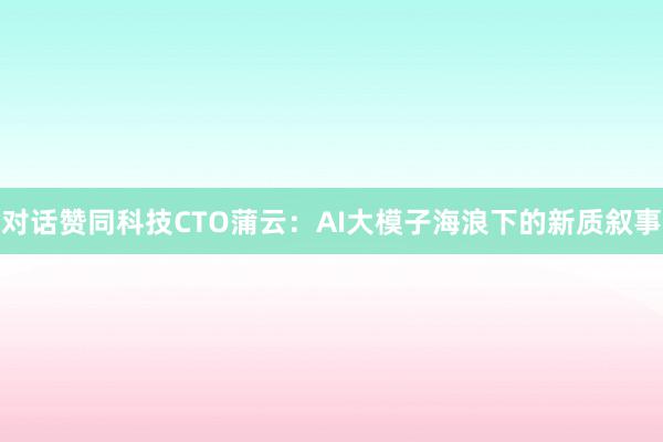 对话赞同科技CTO蒲云：AI大模子海浪下的新质叙事