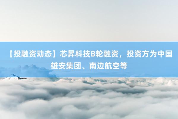 【投融资动态】芯昇科技B轮融资，投资方为中国雄安集团、南边航空等