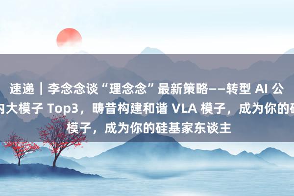 速递｜李念念谈“理念念”最新策略——转型 AI 公司，指标国内大模子 Top3，畴昔构建和谐 VLA 模子，成为你的硅基家东谈主