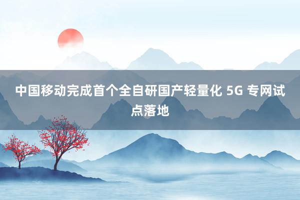 中国移动完成首个全自研国产轻量化 5G 专网试点落地