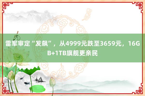 雷军审定“发飙”，从4999元跌至3659元，16GB+1TB旗舰更亲民