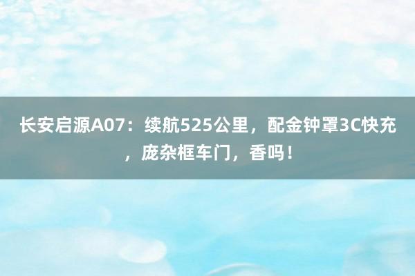 长安启源A07：续航525公里，配金钟罩3C快充，庞杂框车门，香吗！