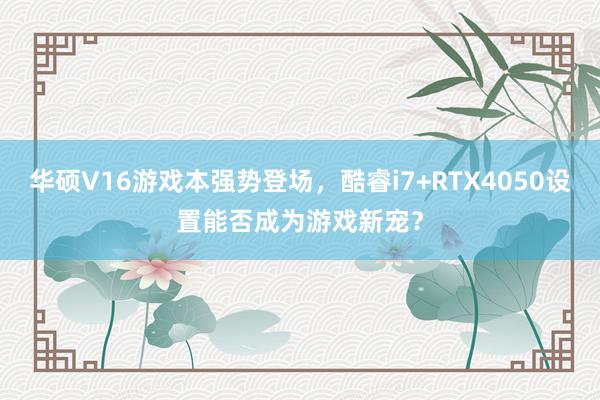 华硕V16游戏本强势登场，酷睿i7+RTX4050设置能否成为游戏新宠？