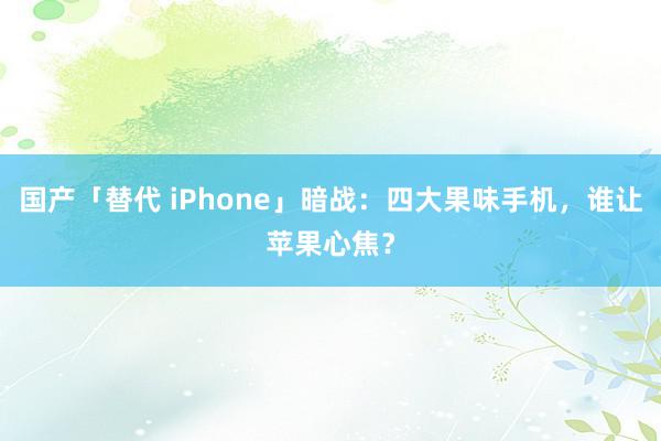 国产「替代 iPhone」暗战：四大果味手机，谁让苹果心焦？