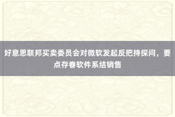 好意思联邦买卖委员会对微软发起反把持探问，要点存眷软件系结销售