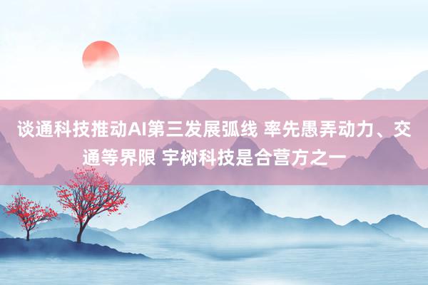 谈通科技推动AI第三发展弧线 率先愚弄动力、交通等界限 宇树科技是合营方之一