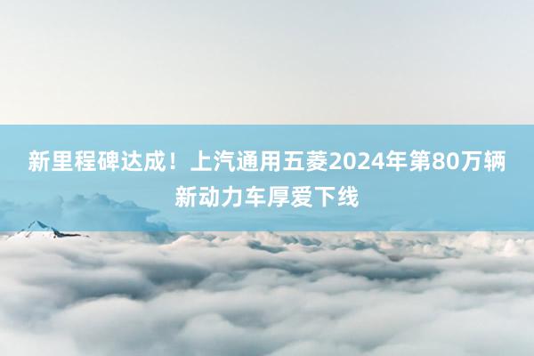 新里程碑达成！上汽通用五菱2024年第80万辆新动力车厚爱下线