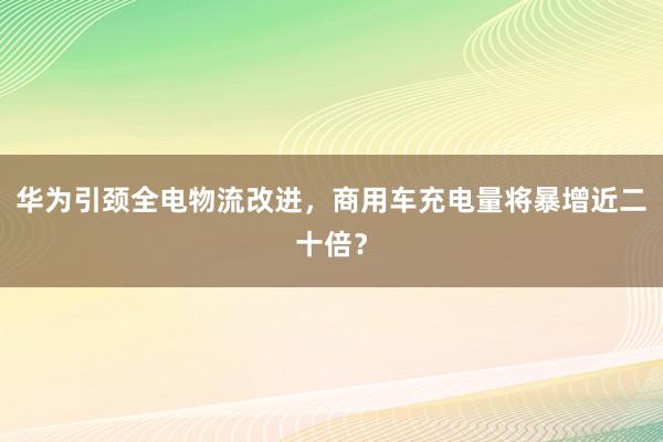 华为引颈全电物流改进，商用车充电量将暴增近二十倍？