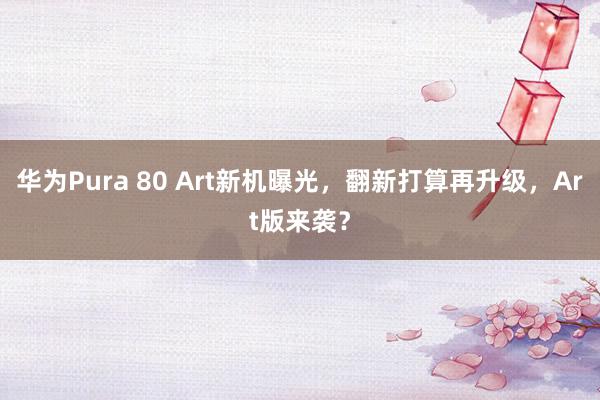 华为Pura 80 Art新机曝光，翻新打算再升级，Art版来袭？