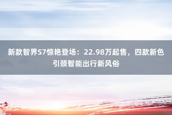 新款智界S7惊艳登场：22.98万起售，四款新色引颈智能出行新风俗