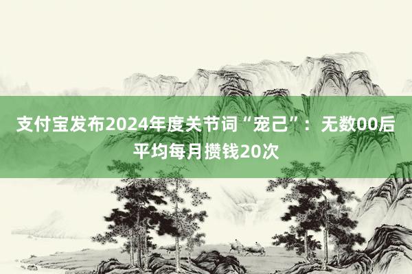 支付宝发布2024年度关节词“宠己”：无数00后平均每月攒钱20次