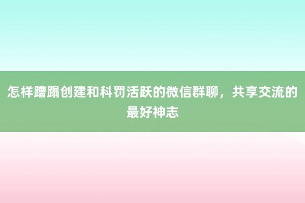 怎样蹧蹋创建和科罚活跃的微信群聊，共享交流的最好神志