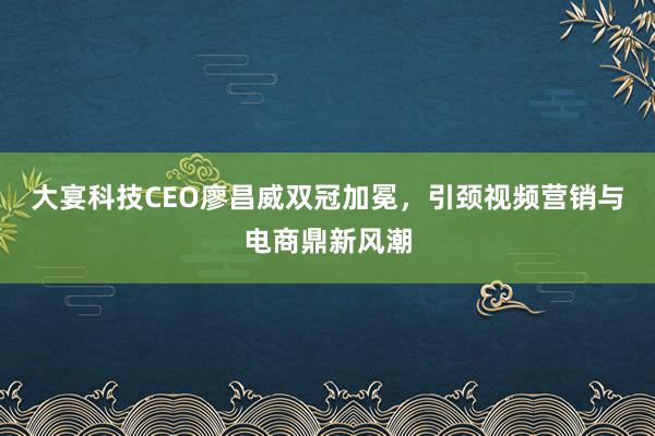 大宴科技CEO廖昌威双冠加冕，引颈视频营销与电商鼎新风潮