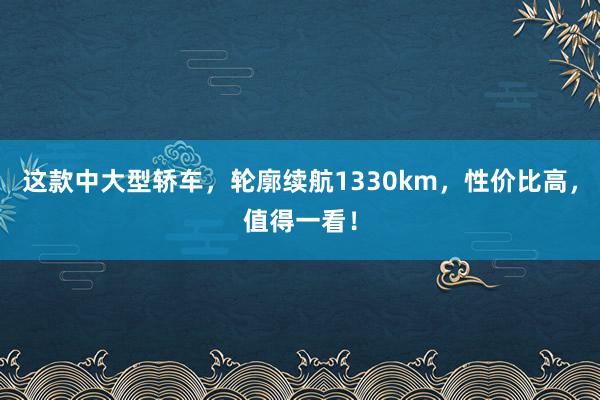 这款中大型轿车，轮廓续航1330km，性价比高，值得一看！