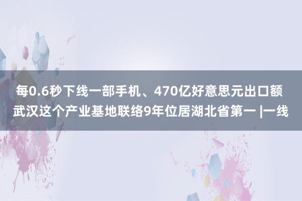 每0.6秒下线一部手机、470亿好意思元出口额 武汉这个产业基地联络9年位居湖北省第一 |一线