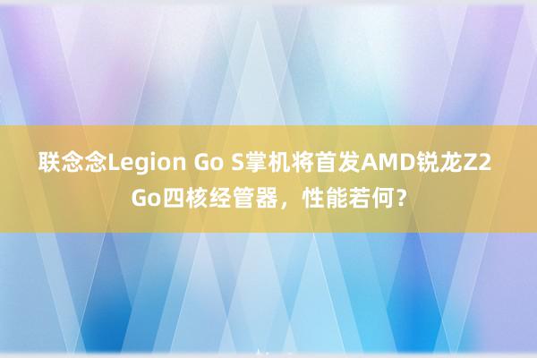 联念念Legion Go S掌机将首发AMD锐龙Z2 Go四核经管器，性能若何？