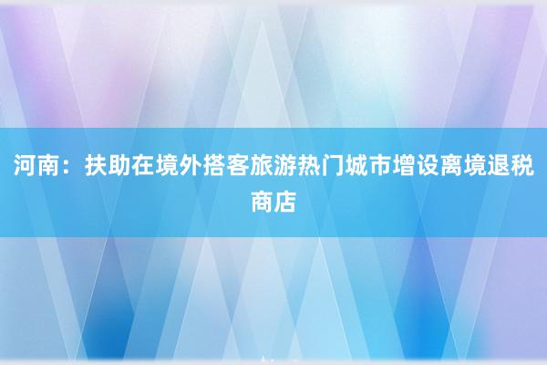 河南：扶助在境外搭客旅游热门城市增设离境退税商店