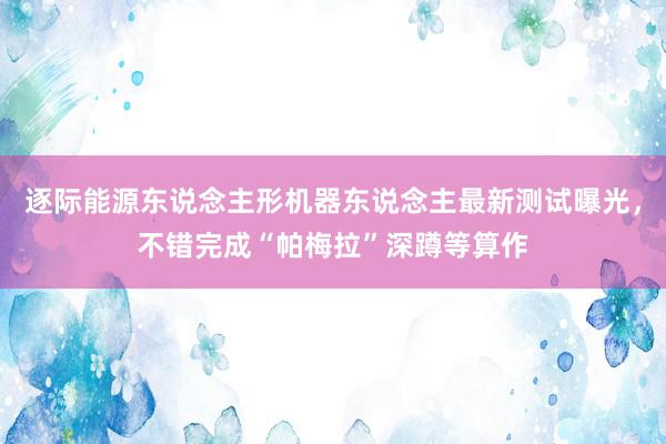 逐际能源东说念主形机器东说念主最新测试曝光，不错完成“帕梅拉”深蹲等算作