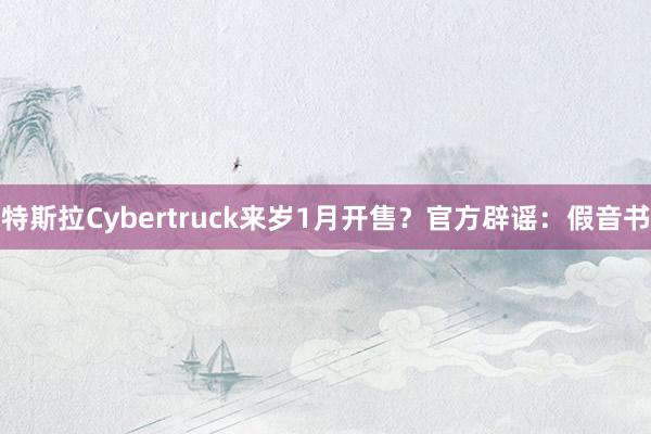 特斯拉Cybertruck来岁1月开售？官方辟谣：假音书