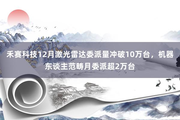 禾赛科技12月激光雷达委派量冲破10万台，机器东谈主范畴月委派超2万台