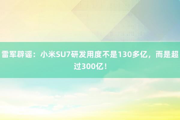 雷军辟谣：小米SU7研发用度不是130多亿，而是超过300亿！