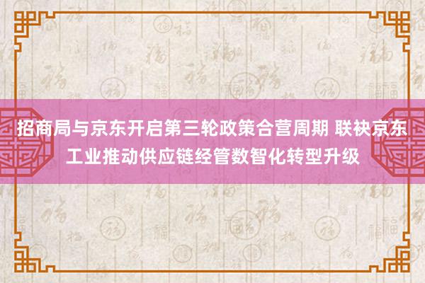 招商局与京东开启第三轮政策合营周期 联袂京东工业推动供应链经管数智化转型升级