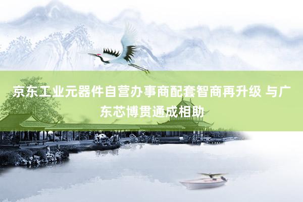 京东工业元器件自营办事商配套智商再升级 与广东芯博贯通成相助