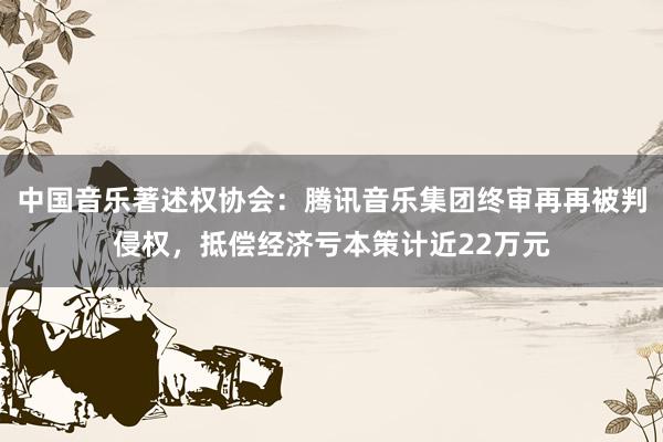 中国音乐著述权协会：腾讯音乐集团终审再再被判侵权，抵偿经济亏本策计近22万元