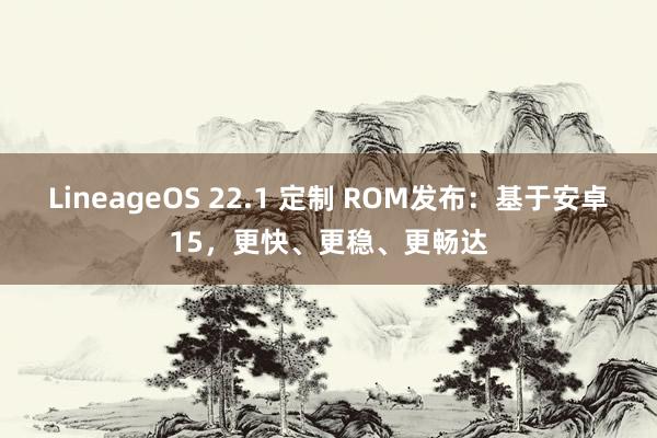 LineageOS 22.1 定制 ROM发布：基于安卓15，更快、更稳、更畅达