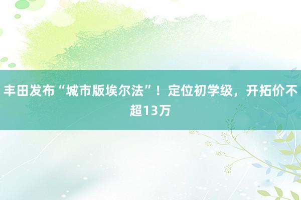 丰田发布“城市版埃尔法”！定位初学级，开拓价不超13万