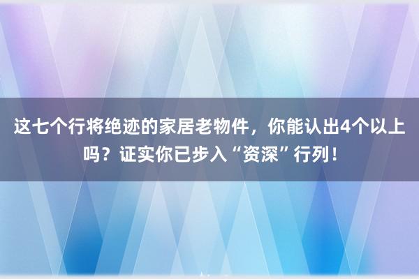 这七个行将绝迹的家居老物件，你能认出4个以上吗？证实你已步入“资深”行列！