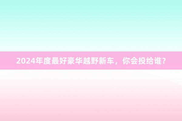 2024年度最好豪华越野新车，你会投给谁？