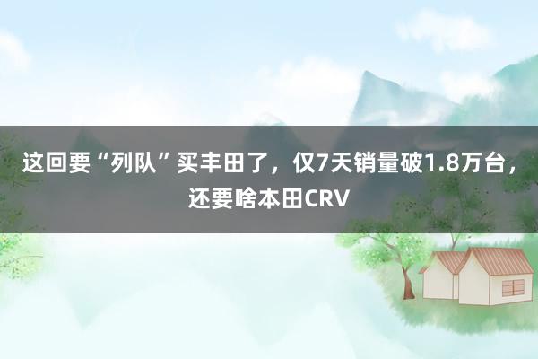 这回要“列队”买丰田了，仅7天销量破1.8万台，还要啥本田CRV