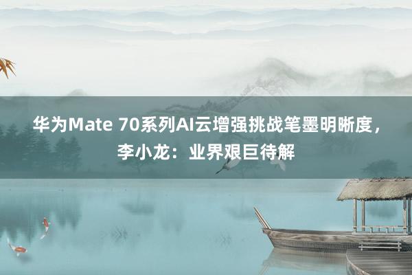 华为Mate 70系列AI云增强挑战笔墨明晰度，李小龙：业界艰巨待解