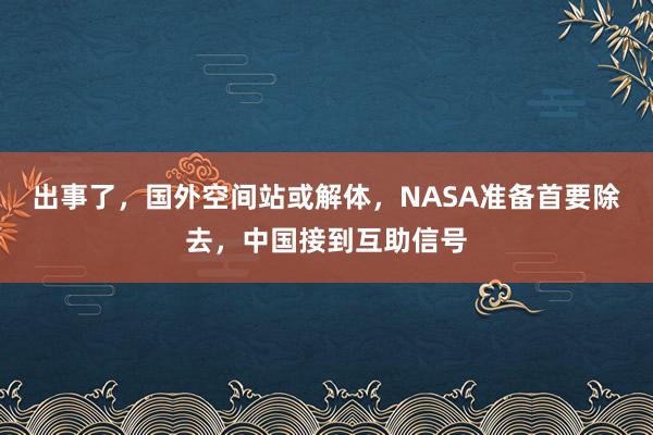 出事了，国外空间站或解体，NASA准备首要除去，中国接到互助信号