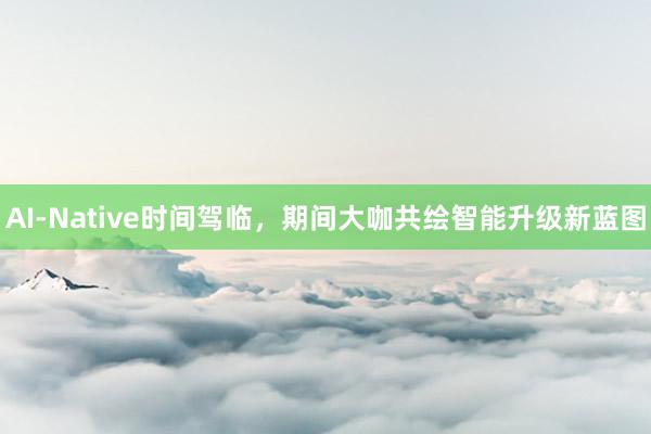 AI-Native时间驾临，期间大咖共绘智能升级新蓝图