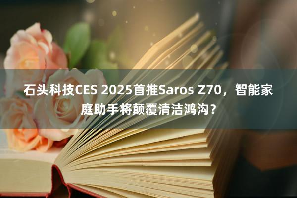 石头科技CES 2025首推Saros Z70，智能家庭助手将颠覆清洁鸿沟？