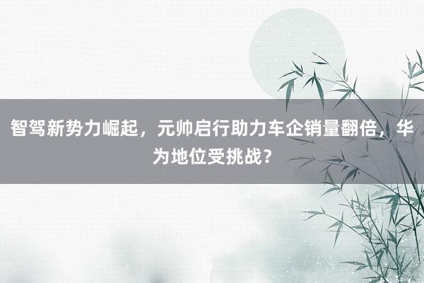 智驾新势力崛起，元帅启行助力车企销量翻倍，华为地位受挑战？