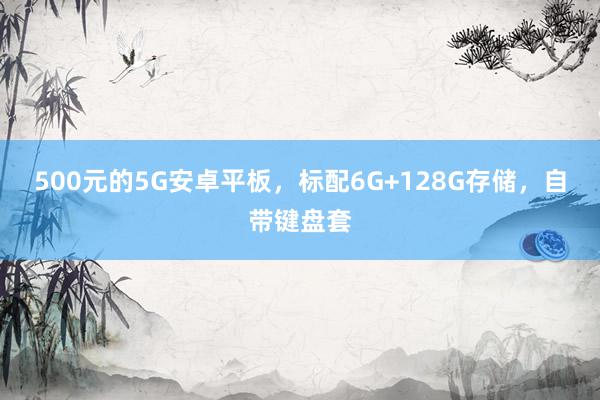 500元的5G安卓平板，标配6G+128G存储，自带键盘套