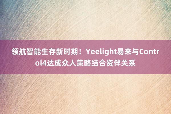 领航智能生存新时期！Yeelight易来与Control4达成众人策略结合资伴关系