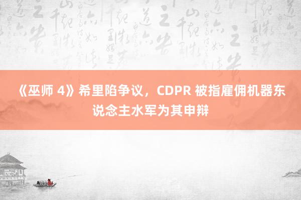 《巫师 4》希里陷争议，CDPR 被指雇佣机器东说念主水军为其申辩